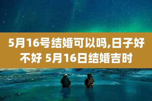 5月16号结婚可以吗,日子好不好 5月16日结婚吉时