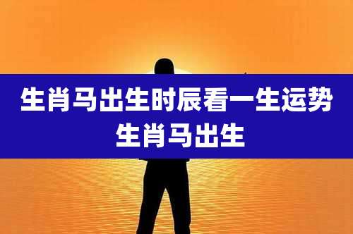 生肖马出生时辰看一生运势 生肖马出生