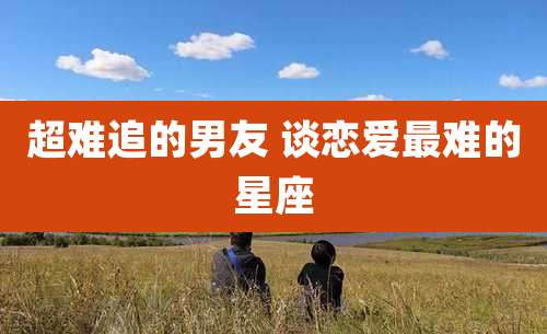 超难追的男友 谈恋爱最难的星座
