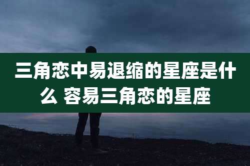 三角恋中易退缩的星座是什么 容易三角恋的星座