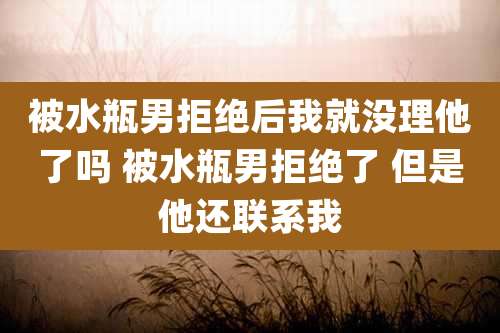 被水瓶男拒绝后我就没理他了吗 被水瓶男拒绝了 但是他还联系我