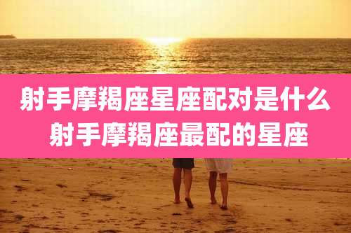 射手摩羯座星座配对是什么 射手摩羯座最配的星座