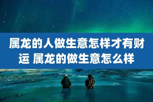 属龙的人做生意怎样才有财运 属龙的做生意怎么样