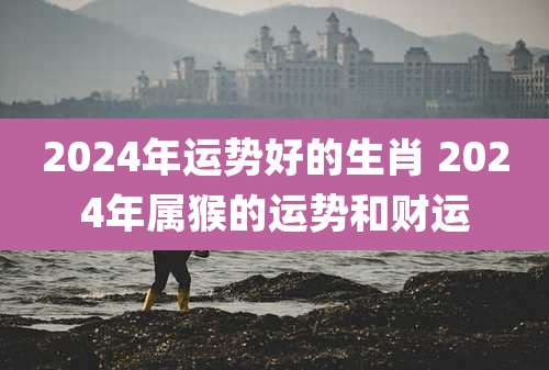 2024年运势好的生肖 2024年属猴的运势和财运
