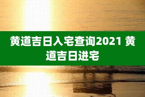 黄道吉日入宅查询2021 黄道吉日进宅