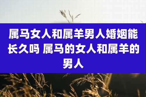 属马女人和属羊男人婚姻能长久吗 属马的女人和属羊的男人