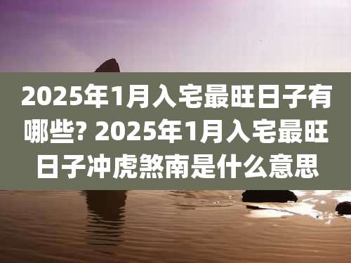 2025年1月入宅最旺日子有哪些? 2025年1月入宅最旺日子冲虎煞南是什么意思