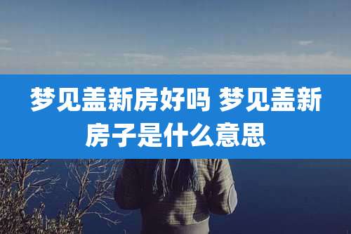 梦见盖新房好吗 梦见盖新房子是什么意思