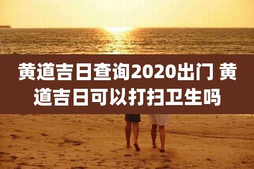 黄道吉日查询2020出门 黄道吉日可以打扫卫生吗