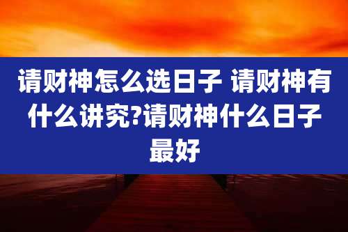 请财神怎么选日子 请财神有什么讲究?请财神什么日子最好