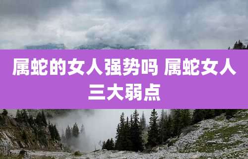 属蛇的女人强势吗 属蛇女人三大弱点