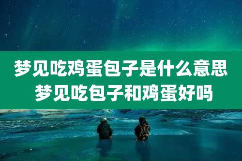 梦见吃鸡蛋包子是什么意思 梦见吃包子和鸡蛋好吗