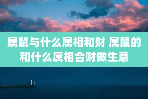 属鼠与什么属相和财 属鼠的和什么属相合财做生意
