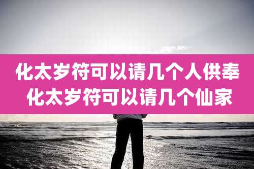 化太岁符可以请几个人供奉 化太岁符可以请几个仙家