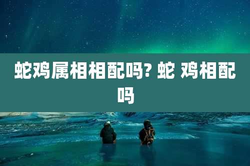 蛇鸡属相相配吗? 蛇 鸡相配吗