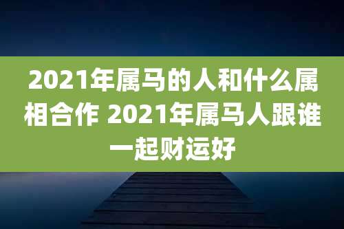 2021年属马的人和什么属相合作 2021年属马人跟谁一起财运好