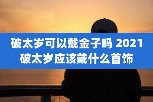 破太岁可以戴金子吗 2021破太岁应该戴什么首饰