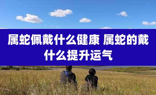 属蛇佩戴什么健康 属蛇的戴什么提升运气