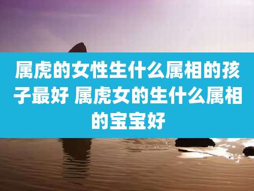 属虎的女性生什么属相的孩子最好 属虎女的生什么属相的宝宝好