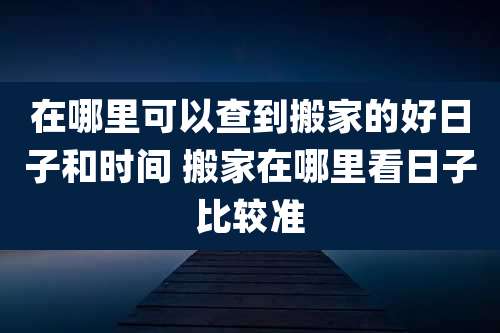 在哪里可以查到搬家的好日子和时间 搬家在哪里看日子比较准