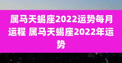 属马天蝎座2022运势每月运程 属马天蝎座2022年运势
