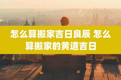 怎么算搬家吉日良辰 怎么算搬家的黄道吉日