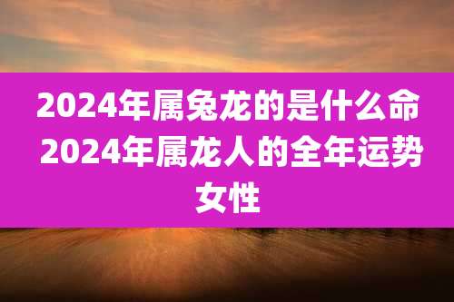 2024年属兔龙的是什么命 2024年属龙人的全年运势女性
