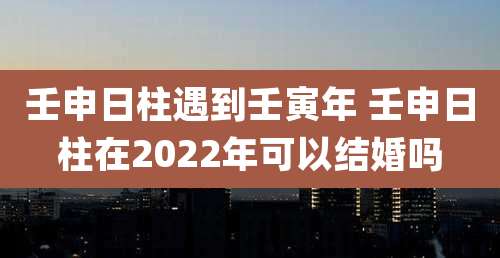 壬申日柱遇到壬寅年 壬申日柱在2022年可以结婚吗
