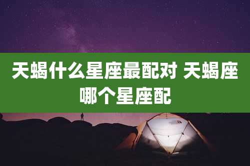 天蝎什么星座最配对 天蝎座哪个星座配