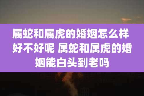 属蛇和属虎的婚姻怎么样 好不好呢 属蛇和属虎的婚姻能白头到老吗