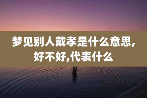 梦见别人戴孝是什么意思,好不好,代表什么