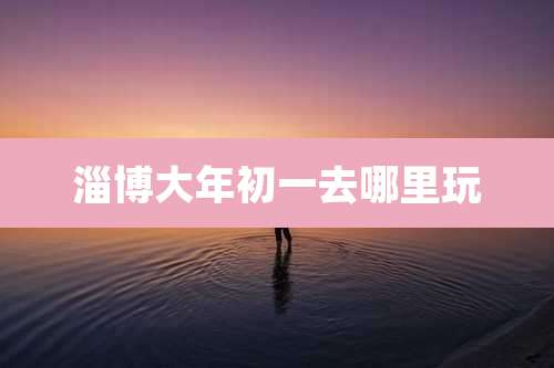 淄博大年初一去哪里玩