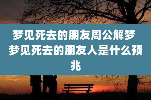 梦见死去的朋友周公解梦 梦见死去的朋友人是什么预兆