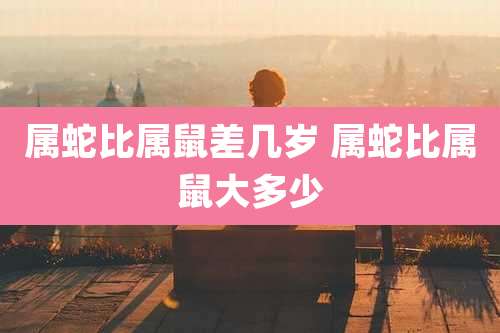 属蛇比属鼠差几岁 属蛇比属鼠大多少