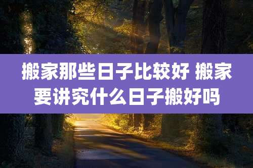 搬家那些日子比较好 搬家要讲究什么日子搬好吗