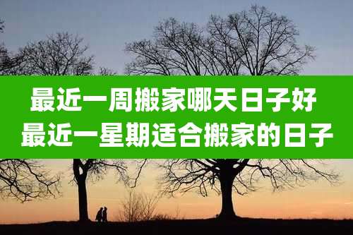 最近一周搬家哪天日子好 最近一星期适合搬家的日子