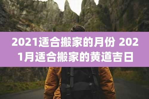2021适合搬家的月份 2021月适合搬家的黄道吉日