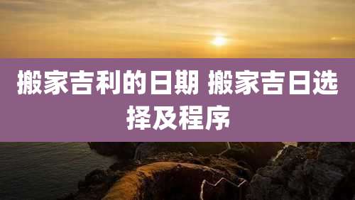 搬家吉利的日期 搬家吉日选择及程序
