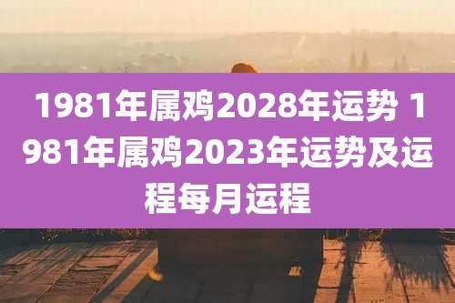 1981年属鸡2028年运势 1981年属鸡2023年运势及运程每月运程