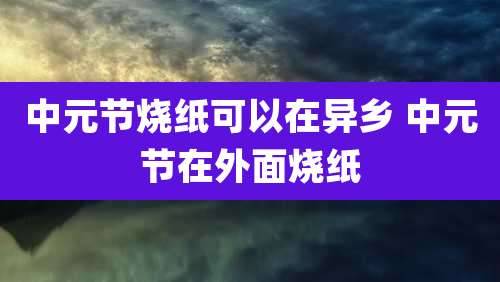 中元节烧纸可以在异乡 中元节在外面烧纸