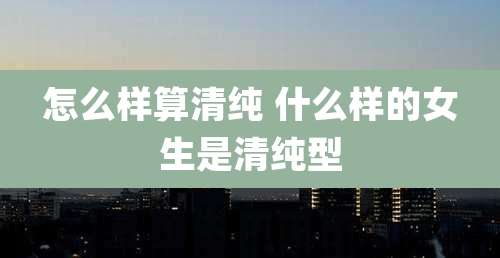 怎么样算清纯 什么样的女生是清纯型