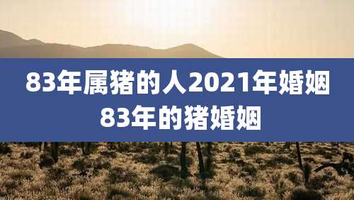 83年属猪的人2021年婚姻 83年的猪婚姻