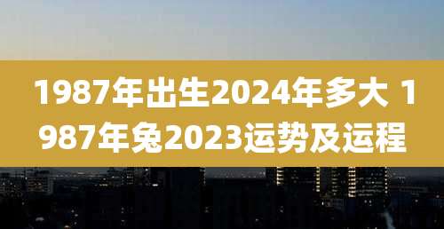 1987年出生2024年多大 1987年兔2023运势及运程