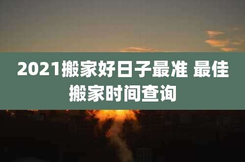 2021搬家好日子最准 最佳搬家时间查询