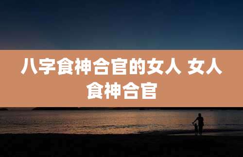 八字食神合官的女人 女人食神合官