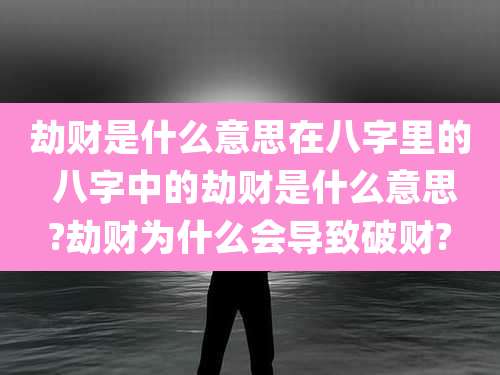 劫财是什么意思在八字里的 八字中的劫财是什么意思?劫财为什么会导致破财?