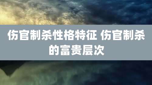 伤官制杀性格特征 伤官制杀的富贵层次