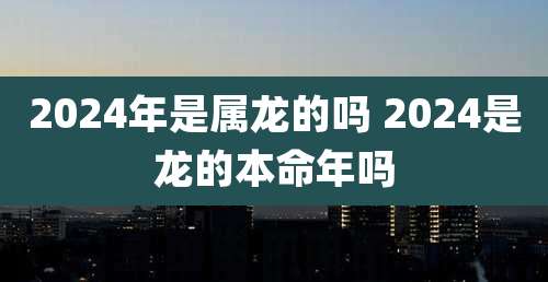 2024年是属龙的吗 2024是龙的本命年吗