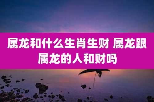 属龙和什么生肖生财 属龙跟属龙的人和财吗