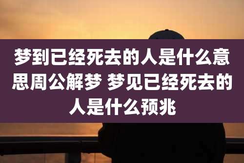 梦到已经死去的人是什么意思周公解梦 梦见已经死去的人是什么预兆